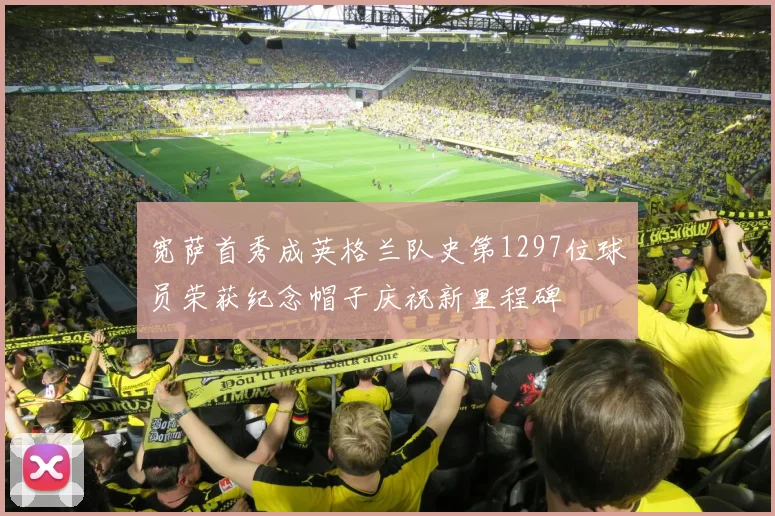 宽萨首秀成英格兰队史第1297位球员荣获纪念帽子庆祝新里程碑