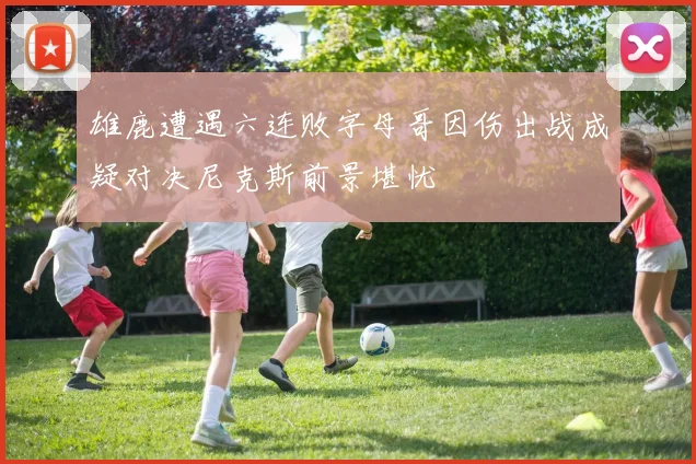 雄鹿遭遇六连败字母哥因伤出战成疑对决尼克斯前景堪忧