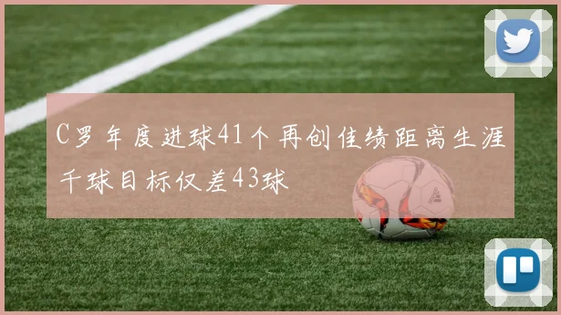 C罗年度进球41个再创佳绩距离生涯千球目标仅差43球