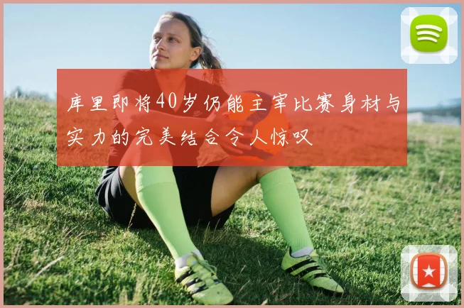 库里即将40岁仍能主宰比赛身材与实力的完美结合令人惊叹