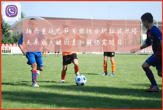 梅西重返巴萨可能性分析拉波尔塔关系成关键因素和解仍需时日