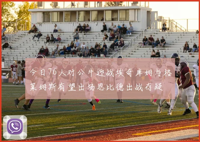今日76人对公牛迎战埃奇库姆与格莱姆斯有望出场恩比德出战存疑