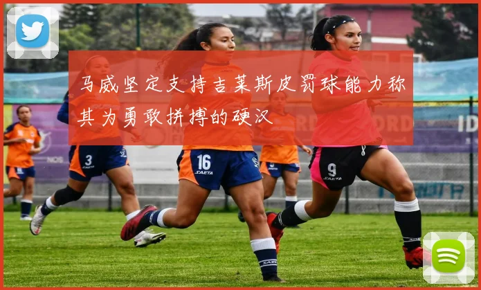 马威坚定支持吉莱斯皮罚球能力称其为勇敢拼搏的硬汉