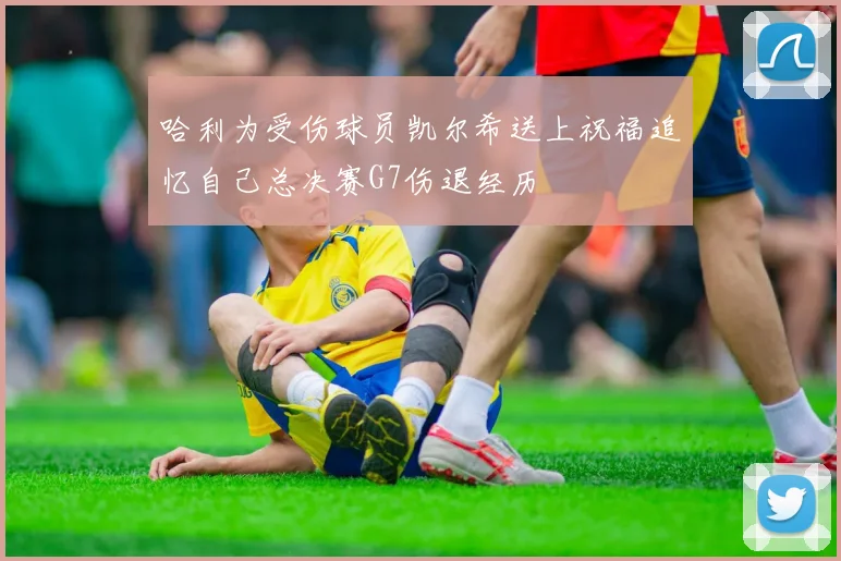 哈利为受伤球员凯尔希送上祝福追忆自己总决赛G7伤退经历