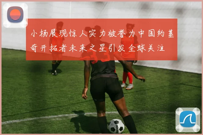 小杨展现惊人实力被誉为中国约基奇开拓者未来之星引发全球关注