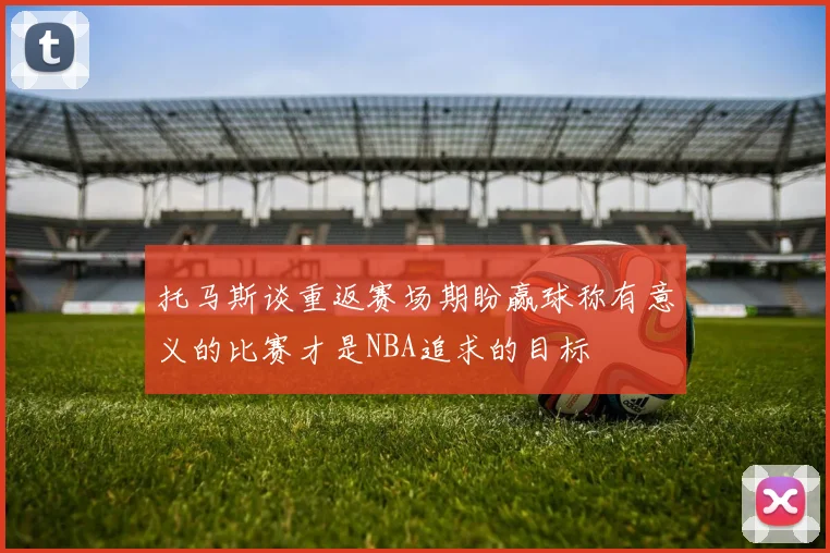 托马斯谈重返赛场期盼赢球称有意义的比赛才是NBA追求的目标