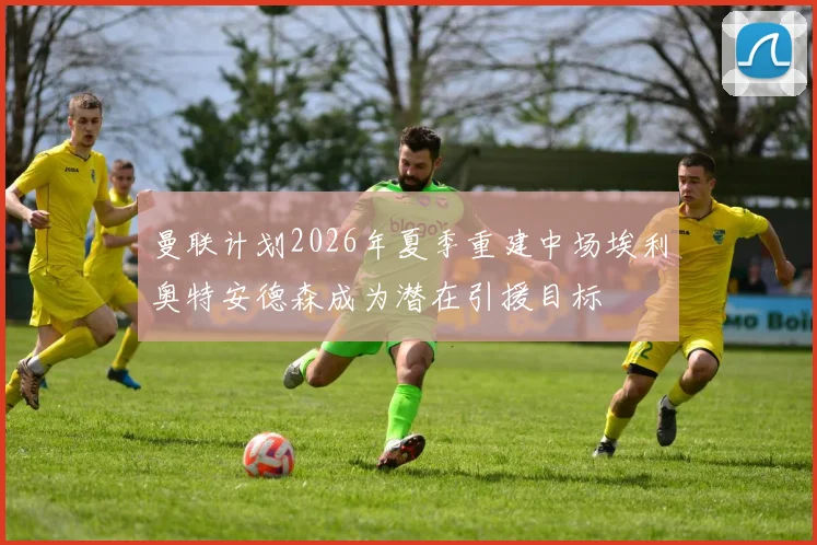 曼联计划2026年夏季重建中场埃利奥特安德森成为潜在引援目标