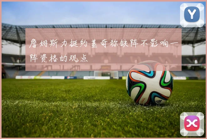 詹姆斯力挺约基奇称缺阵不影响一阵资格的观点