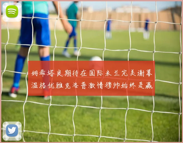姆希塔良期待在国际米兰完美谢幕温格优雅克洛普激情穆帅始终是赢家