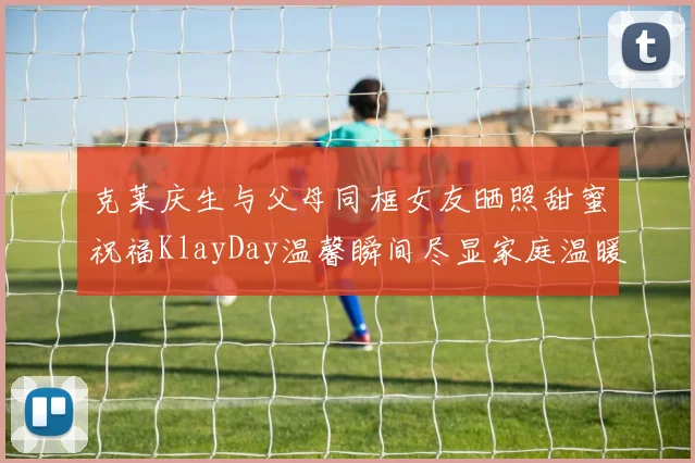 克莱庆生与父母同框女友晒照甜蜜祝福KlayDay温馨瞬间尽显家庭温暖