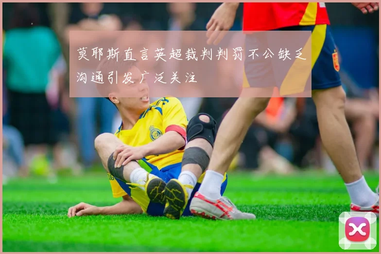 莫耶斯直言英超裁判判罚不公缺乏沟通引发广泛关注