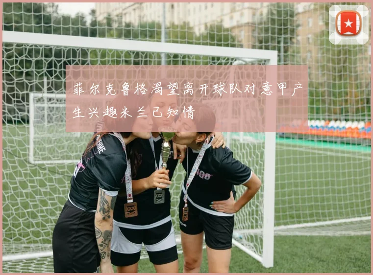 菲尔克鲁格渴望离开球队对意甲产生兴趣米兰已知情
