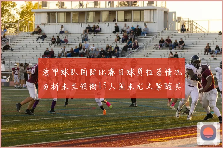 意甲球队国际比赛日球员征召情况分析米兰领衔15人国米尤文紧随其后各13人