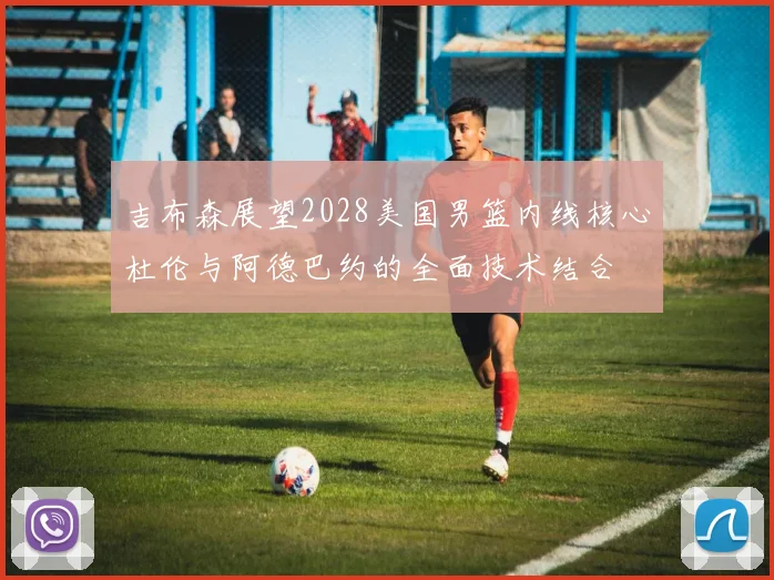 吉布森展望2028美国男篮内线核心杜伦与阿德巴约的全面技术结合