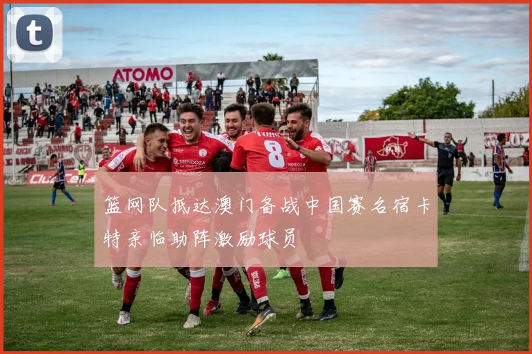 篮网队抵达澳门备战中国赛名宿卡特亲临助阵激励球员