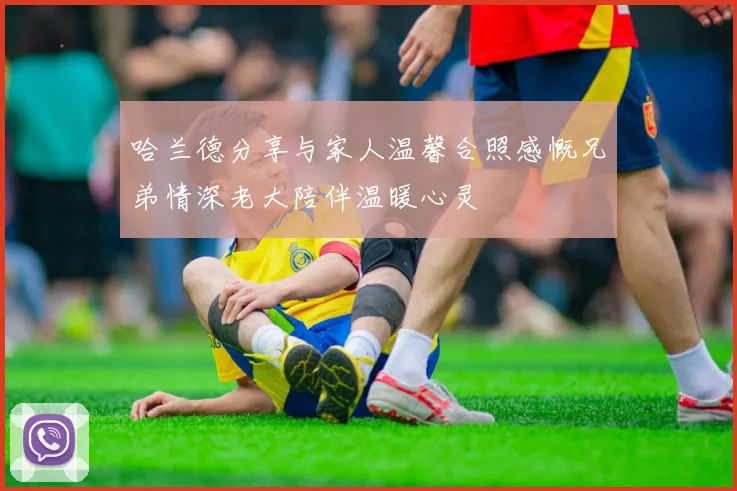 哈兰德分享与家人温馨合照感慨兄弟情深老大陪伴温暖心灵